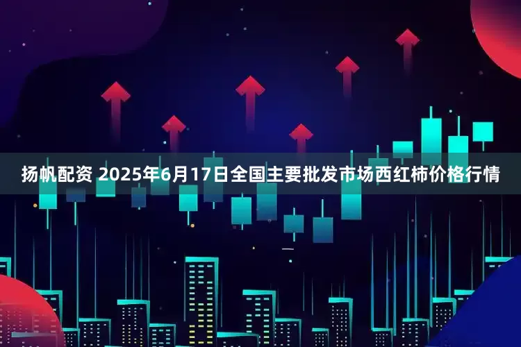 扬帆配资 2025年6月17日全国主要批发市场西红柿价格行情