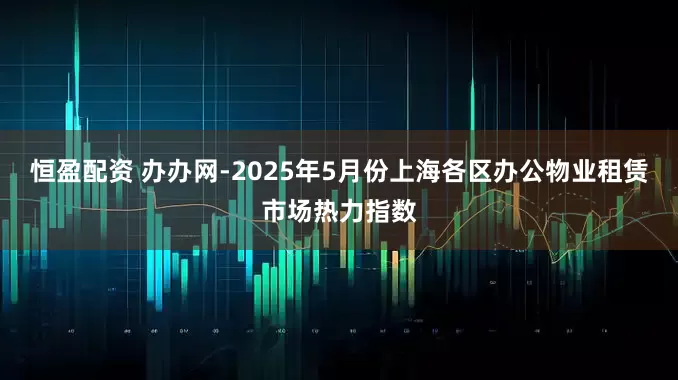 恒盈配资 办办网-2025年5月份上海各区办公物业租赁市场热力指数