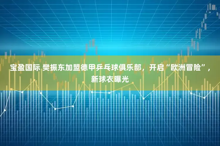 宝盈国际 樊振东加盟德甲乒乓球俱乐部，开启“欧洲冒险”，新球衣曝光