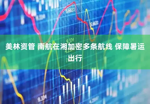 美林资管 南航在湘加密多条航线 保障暑运出行