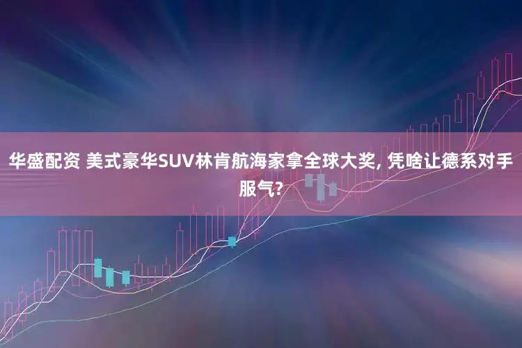 华盛配资 美式豪华SUV林肯航海家拿全球大奖, 凭啥让德系对手服气?