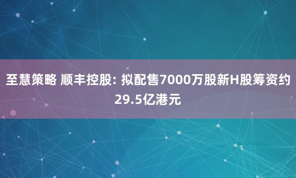 至慧策略 顺丰控股: 拟配售7000万股新H股筹资约29.5亿港元