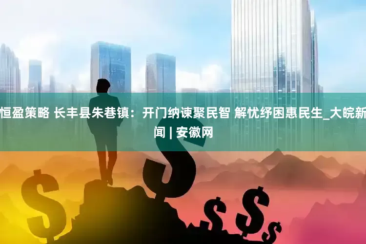 恒盈策略 长丰县朱巷镇：开门纳谏聚民智 解忧纾困惠民生_大皖新闻 | 安徽网