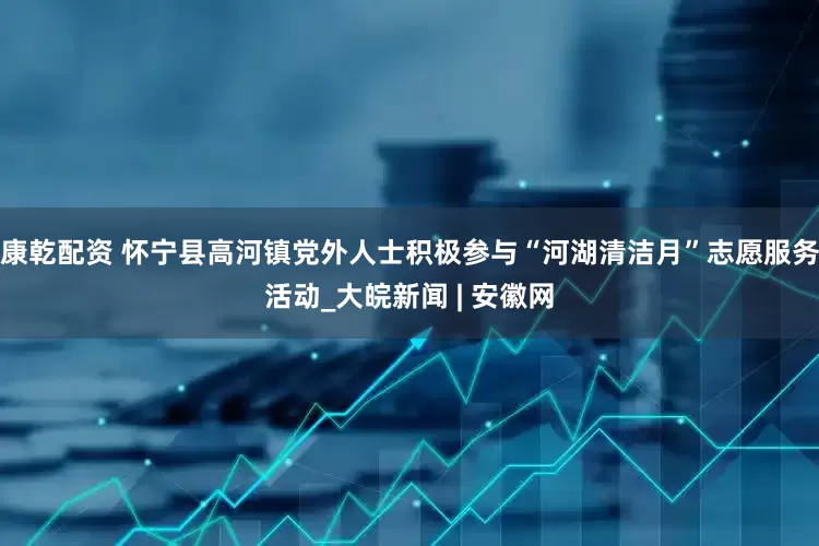 康乾配资 怀宁县高河镇党外人士积极参与“河湖清洁月”志愿服务活动_大皖新闻 | 安徽网