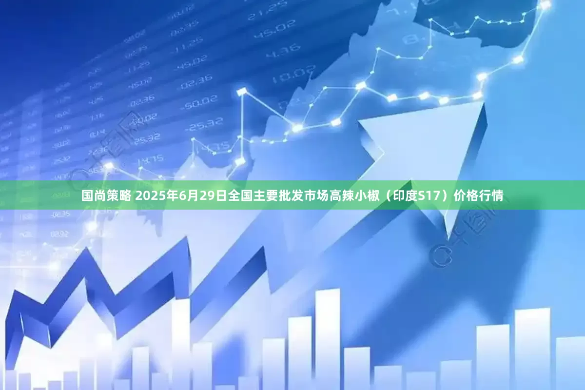 国尚策略 2025年6月29日全国主要批发市场高辣小椒（印度S17）价格行情