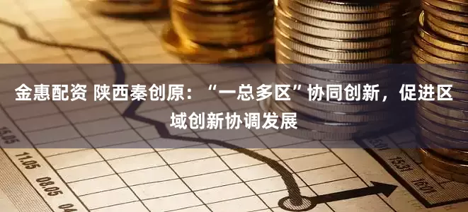 金惠配资 陕西秦创原：“一总多区”协同创新，促进区域创新协调发展