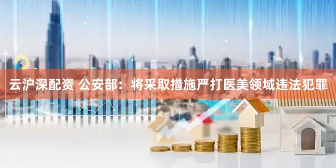 云沪深配资 公安部：将采取措施严打医美领域违法犯罪