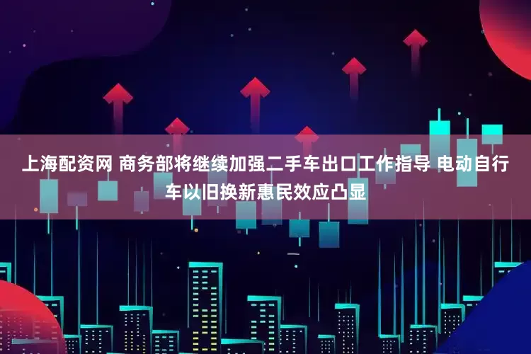 上海配资网 商务部将继续加强二手车出口工作指导 电动自行车以旧换新惠民效应凸显