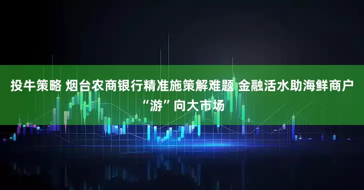 投牛策略 烟台农商银行精准施策解难题 金融活水助海鲜商户“游”向大市场