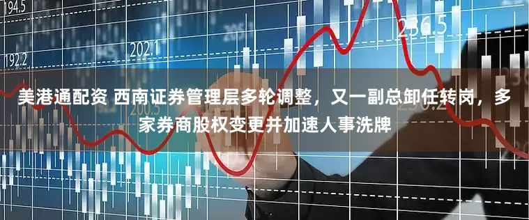 美港通配资 西南证券管理层多轮调整，又一副总卸任转岗，多家券商股权变更并加速人事洗牌