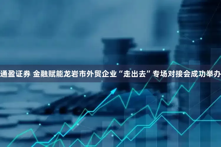通盈证券 金融赋能龙岩市外贸企业“走出去”专场对接会成功举办