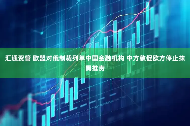 汇通资管 欧盟对俄制裁列单中国金融机构 中方敦促欧方停止抹黑推责