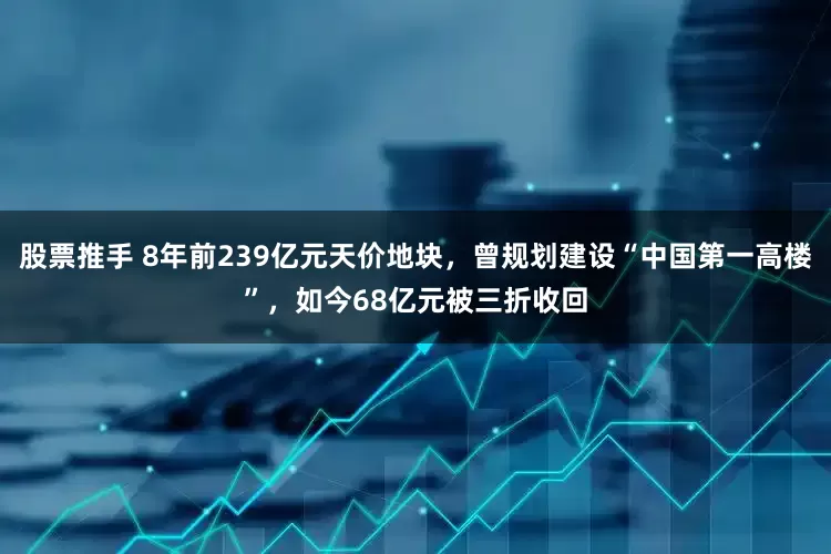 股票推手 8年前239亿元天价地块，曾规划建设“中国第一高楼”，如今68亿元被三折收回