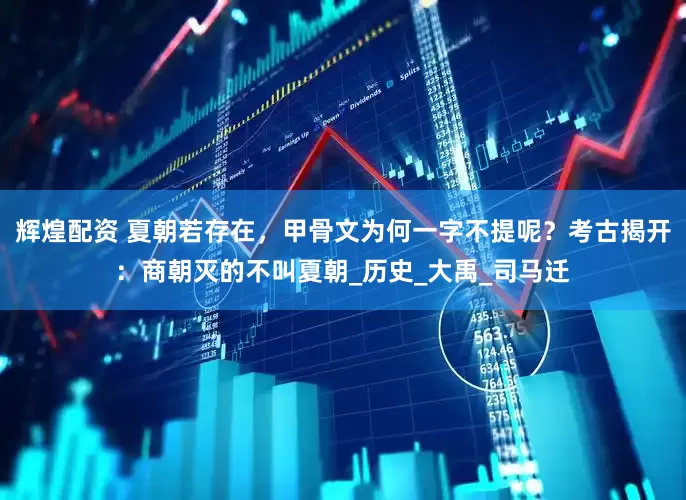 辉煌配资 夏朝若存在，甲骨文为何一字不提呢？考古揭开：商朝灭的不叫夏朝_历史_大禹_司马迁